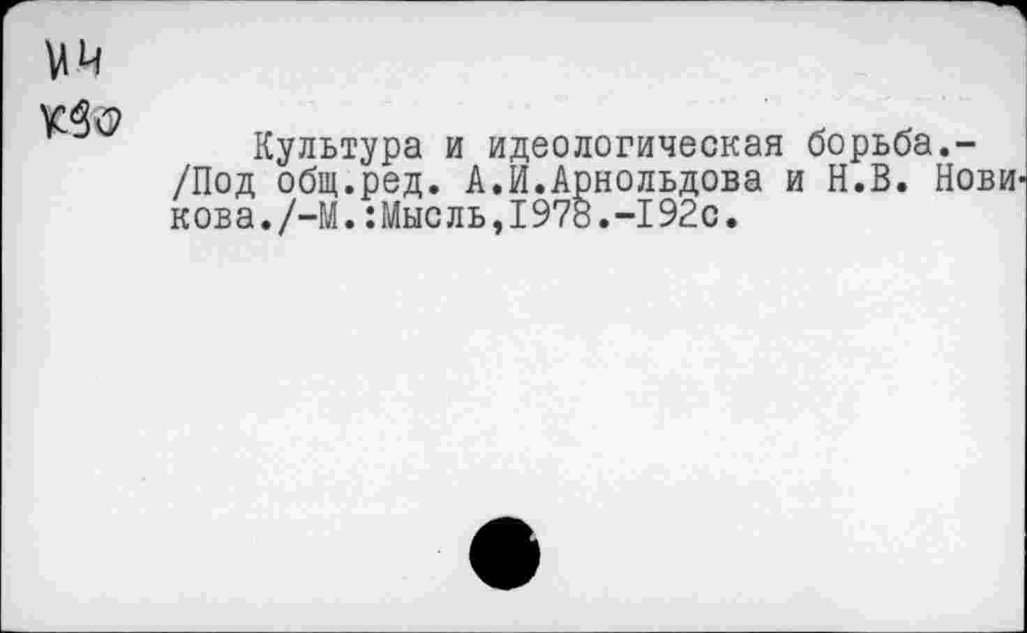 ﻿мм
№<3
Кулътура и идеологическая борьба.-/Под общ.ред. А.И.Арнольдова и Н.В. Нови кова./-М.:Мысль,1978.-192с,